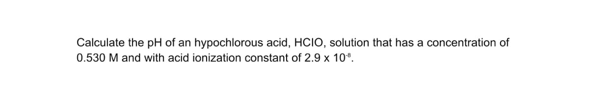 Calculate the pH of an hypochlorous acid, HCIO, solution that has a concentration of
0.530 M and with acid ionization constant of 2.9 x 10*.
