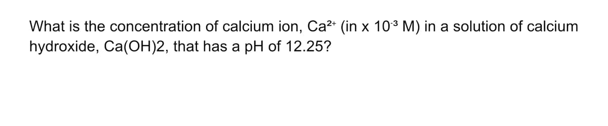 What is the concentration of calcium ion, Ca2* (in x 103 M) in a solution of calcium
hydroxide, Ca(OH)2, that has a pH of 12.25?

