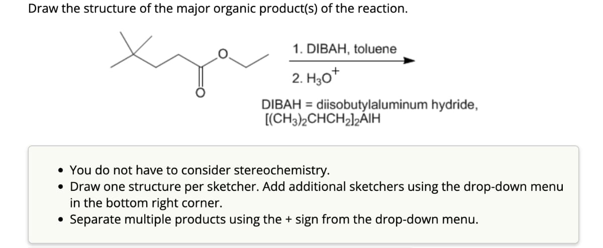 Draw the structure of the major organic product(s) of the reaction.
1. DIBAH, toluene
2. H30+
DIBAH = diisobutylaluminum hydride,
[(CH3)2CHCH2]2₂AIH
• You do not have to consider stereochemistry.
• Draw one structure per sketcher. Add additional sketchers using the drop-down menu
in the bottom right corner.
• Separate multiple products using the + sign from the drop-down menu.