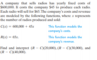 A company that sells radios has yearly fixed costs of
$600,000. It costs the company $45 to produce each radio.
Each radio will sell for $65. The company's costs and revenue
are modeled by the following functions, where x represents
the number of radios produced and sold:
C(x) = 600,000 + 45x
This function models the
company's costs.
R(x) = 65x.
This function models the
company's revenue.
Find and interpret (R – C)(20,000), (R – C)(30,000), and
(R - C)(40,000).
