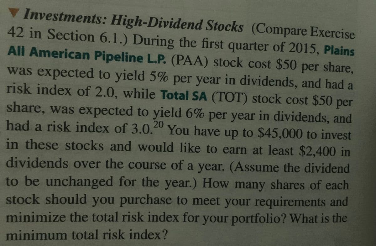 V Investments: High-Dividend Stocks (Compare Exercise
42 in Section 6.1.) During the first quarter of 2015, Plains
All American Pipeline L.P. (PAA) stock cost $50 per share,
was expected to yield 5% per year in dividends, and had a
risk index of 2.0, while Total SA (TOT) stock cost $50 per
share, was expected to yield 6% per year in dividends, and
had a risk index of 3.0.20
You have up to $45,000 to invest
in these stocks and would like to earn at least $2,400 in
dividends over the course of a year. (Assume the dividend
to be unchanged for the year.) How many shares of each
stock should you purchase to meet your requirements and
minimize the total risk index for your portfolio? What is the
minimum total risk index?
