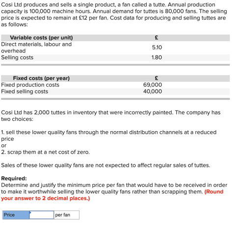 Cosi Ltd produces and sells a single product, a fan called a tutte. Annual production
capacity is 100,000 machine hours. Annual demand for tuttes is 80,000 fans. The selling
price is expected to remain at £12 per fan. Cost data for producing and selling tuttes are
as follows:
Variable costs (per unit)
Direct materials, labour and
overhead
Selling costs
Fixed costs (per year)
Fixed production costs
Fixed selling costs
£
5.10
1.80
Cosi Ltd has 2,000 tuttes in inventory that were incorrectly painted. The company has
two choices:
£
69,000
40,000
1. sell these lower quality fans through the normal distribution channels at a reduced
price
Price
or
2. scrap them at a net cost of zero.
Sales of these lower quality fans are not expected to affect regular sales of tuttes.
Required:
Determine and justify the minimum price per fan that would have to be received in order
to make it worthwhile selling the lower quality fans rather than scrapping them. (Round
your answer to 2 decimal places.)
per fan