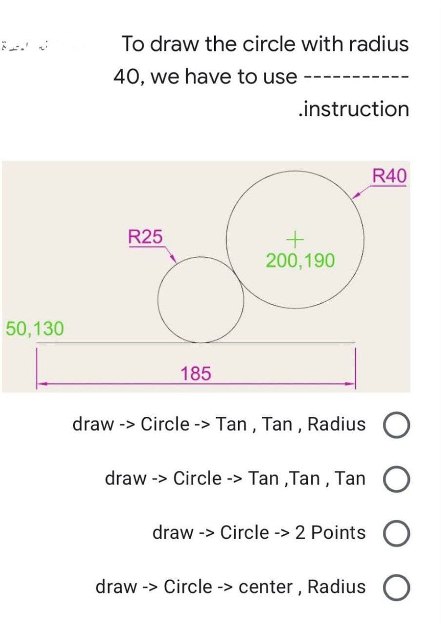 50,130
To draw the circle with radius
40, we have to use
.instruction
R40
R25
+
200,190
185
draw -> Circle -> Tan, Tan, Radius
draw -> Circle -> Tan,Tan, Tan O
draw -> Circle -> 2 Points O
draw -> Circle -> center, Radius