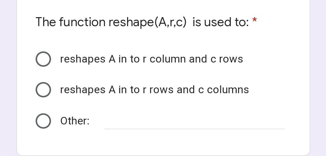 The function reshape (A,r,c) is used to: *
O reshapes A in to r column and c rows
O reshapes A in to r rows and c columns
Other: