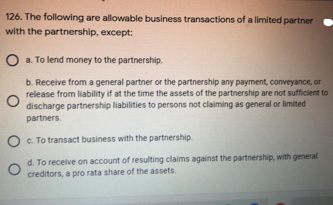 126. The following are allowable business transactions of a limited partner
with the partnership, except:
O a. To lend money to the partnership.
b. Receive from a general partner or the partnership any payment, conveyance, or
release from liability if at the time the assets of the partnership are not sufficient to
discharge partnership liabilities to persons not claiming as general or limited
partners.
O C. To transact business with the partnership.
d. To receive on account of resulting claims against the partnership, with general
creditors, a pro rata share of the assets.
