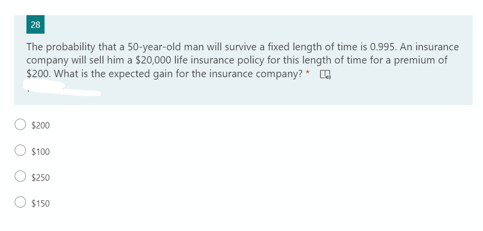 28
The probability that a 50-year-old man will survive a fixed length of time is 0.995. An insurance
company will sell him a $20,000 life insurance policy for this length of time for a premium of
$200. What is the expected gain for the insurance company?
*
$200
$100
$250
$150
