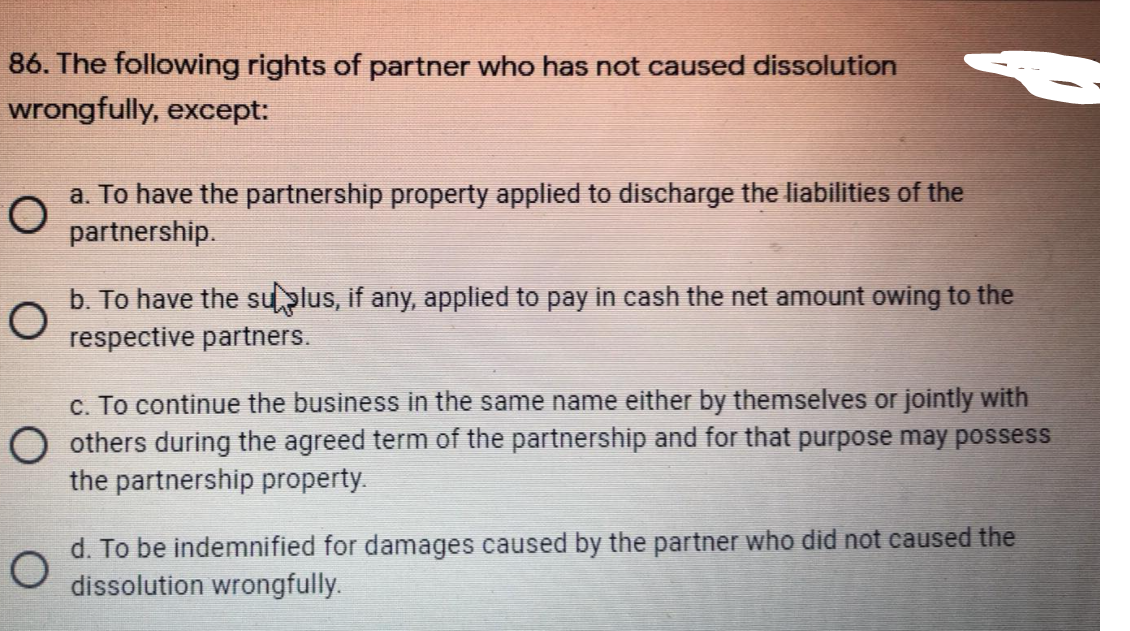 86. The following rights of partner who has not caused dissolution
wrongfully, except:
a. To have the partnership property applied to discharge the liabilities of the
partnership.
b. To have the suplus, if any, applied to pay in cash the net amount owing to the
respective partners.
c. To continue the business in the same name either by themselves or jointly with
O others during the agreed term of the partnership and for that purpose may possess
the partnership property.
d. To be indemnified for damages caused by the partner who did not caused the
dissolution wrongfully.
