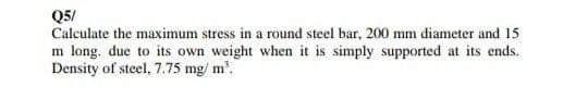 Q5/
Calculate the maximum stress in a round steel bar, 200 mm diameter and 15
m long. due to its own weight when it is simply supported at its ends.
Density of steel, 7.75 mg/ m'.
