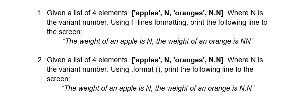 1. Given a list of 4 elements: ['apples', N, 'oranges', N.N]. Where N is
the variant number. Using f-lines formatting, print the following line to
the screen:
"The weight of an apple is N, the weight of an orange is NN"
2. Given a list of 4 elements: ['apples', N, 'oranges', N.N]. Where N is
the variant number. Using .format (), print the following line to the
screen:
"The weight of an apple is N, the weight of an orange is N.N"