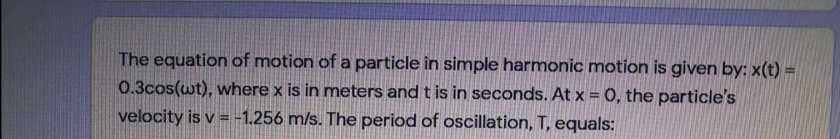 The equation of motion of a particle in simple harmonic motion is given by: x(t) =
0.3cos(wt), where x is in meters and t is in seconds. At x = 0, the particle's
velocity is v =-1.256 m/s. The period of oscillation, T, equals:
