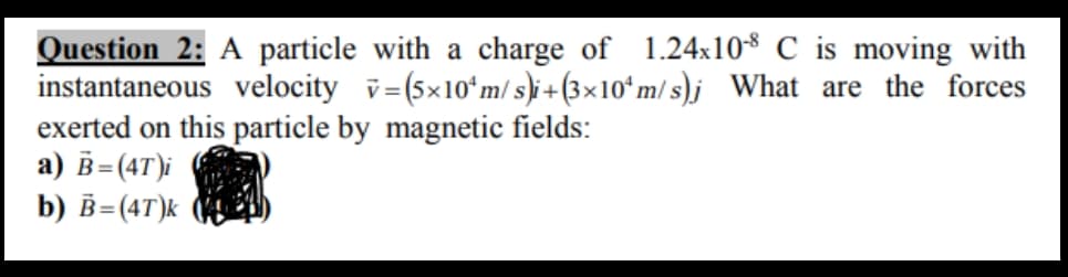 Question 2: A particle with a charge of 1.24x108 C is moving with
instantaneous velocity v=(5×10ʻm/ s)i + (3×10ʻm/ s)j What are the forces
exerted on this particle by magnetic fields:
a) B=(4T)i
b) В- (4т)k
