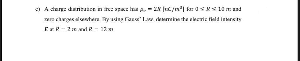 c) A charge distribution in free space has p, = 2R [nC/m³] for 0 < R< 10 m and
zero charges elsewhere. By using Gauss' Law, determine the electric field intensity
E at R = 2 m and R = 12 m.
