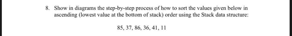 8. Show in diagrams the step-by-step process of how to sort the values given below in
ascending (lowest value at the bottom of stack) order using the Stack data structure:
85, 37, 86, 36, 41, 11
