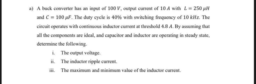 a) A buck converter has an input of 100 V, output current of 10 A with L= 250 µH
and C = 100 µF. The duty cycle is 40% with switching frequency of 10 kHz. The
circuit operates with continuous inductor current at threshold 4.8 A. By assuming that
all the components are ideal, and capacitor and inductor are operating in steady state,
determine the following.
i.
The output voltage.
ii.
The inductor ripple current.
iii.
The maximum and minimum value of the inductor current.
