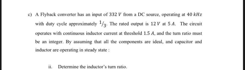 c) A Flyback converter has an input of 332 V from a DC source, operating at 40 kHz
with duty cycle approximately 1/3. The rated output is 12 V at 5 A. The circuit
operates with continuous inductor current at threshold 1.5 A, and the turn ratio must
be an integer. By assuming that all the components are ideal, and capacitor and
inductor are operating in steady state :
ii.
Determine the inductor's turn ratio.
