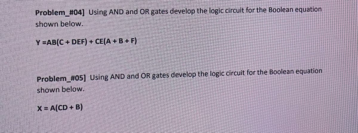Problem #04] Using AND and OR gates develop the logic circuit for the Boolean equation
shown below.
Y =AB(C + DEF) + CE(A + B +F)
Problem #05] Using AND and OR gates develop the logic circuit for the Boolean equation
shown below.
X-A(CD+B)