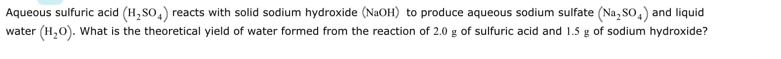 Aqueous sulfuric acid (H, SO 4) reacts with solid sodium hydroxide (NaOH) to produce aqueous sodium sulfate (Na, SO4) and liquid
water (H,O). What is the theoretical yield of water formed from the reaction of 2.0 g of sulfuric acid and 1.5 g of sodium hydroxide?
