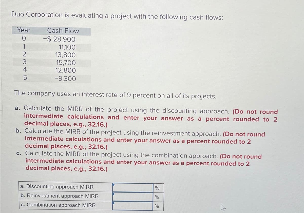 Duo Corporation is evaluating a project with the following cash flows:
Year
Cash Flow
0
-$ 28,900
1
11,100
2
13,800
3
15,700
4
5
12,800
-9,300
The company uses an interest rate of 9 percent on all of its projects.
a. Calculate the MIRR of the project using the discounting approach. (Do not round
intermediate calculations and enter your answer as a percent rounded to 2
decimal places, e.g., 32.16.)
b. Calculate the MIRR of the project using the reinvestment approach. (Do not round
intermediate calculations and enter your answer as a percent rounded to 2
decimal places, e.g., 32.16.)
c. Calculate the MIRR of the project using the combination approach. (Do not round
intermediate calculations and enter your answer as a percent rounded to 2
decimal places, e.g., 32.16.)
a. Discounting approach MIRR
b. Reinvestment approach MIRR
c. Combination approach MIRR
%
%
%
1