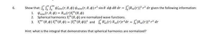 6.
Show that: tm (r.0.) nim (r, 0, 0) r² sino do do dr = R(r)12 r2 dr given the following information:
1. Vaim(r,0,0) Ri(r)Y (0.4)
2. Spherical harmonics Y (6.) are normalized wave functions.
3. (0,0), (0,0)=(0,0) and
R(r) R(r)r2dr = R(r)|² r² dr
Hint: what is the integral that demonstrates that spherical harmonics are normalized?