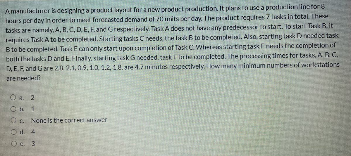 A manufacturer is designing a product layout for a new product production. It plans to use a production line for 8
hours per day in order to meet forecasted demand of 70 units per day. The product requires 7 tasks in total. These
tasks are namely, A, B, C, D, E, F, and G respectively. Task A does not have any predecessor to start. To start Task B, it
requires Task A to be completed. Starting tasks C needs, the task B to be completed. Also, starting task D needed task
B to be completed. Task E can only start upon completion of Task C. Whereas starting task F needs the completion of
both the tasks D and E. Finally, starting task G needed, task F to be completed. The processing times for tasks, A, B, C,
D, E, F, and Gare 2.8, 2.1, 0.9, 1.0, 1.2, 1.8, are 4.7 minutes respectively. How many minimum numbers of workstations
are needed?
O a. 2
O b. 1
O c.
None is the correct answer
O d. 4
O e.
3.
