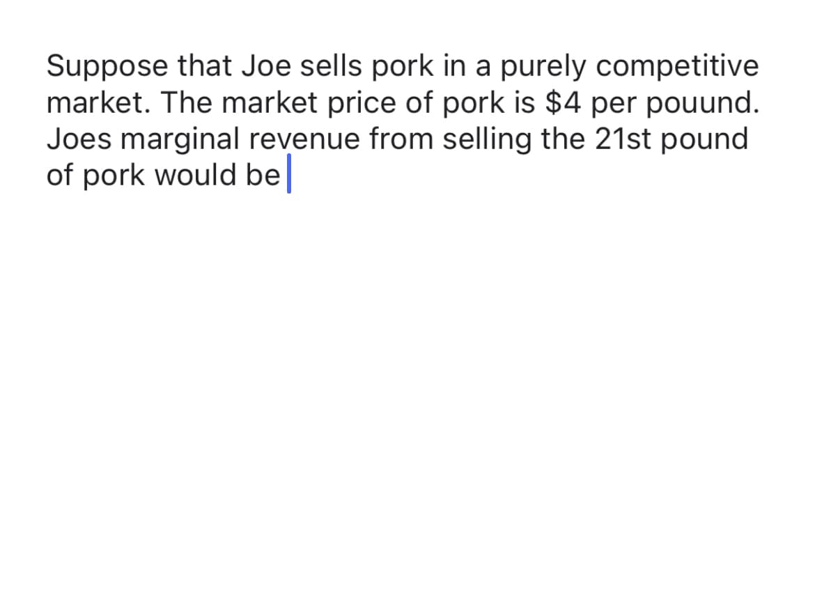 Suppose that Joe sells pork in a purely competitive
market. The market price of pork is $4 per pouund.
Joes marginal revenue from selling the 21st pound
of pork would be
