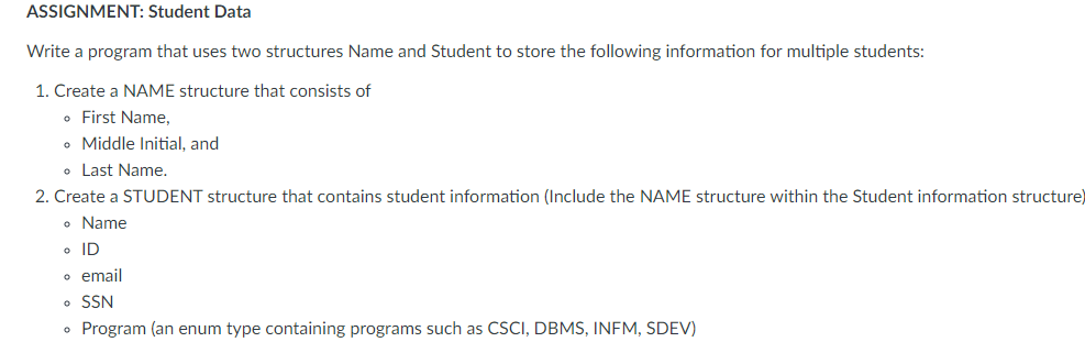 ASSIGNMENT: Student Data
Write a program that uses two structures Name and Student to store the following information for multiple students:
1. Create a NAME structure that consists of
• First Name,
• Middle Initial, and
• Last Name.
2. Create a STUDENT structure that contains student information (Include the NAME structure within the Student information structure)
o Name
o ID
o email
• SSN
• Program (an enum type containing programs such as CSCI, DBMS, INFM, SDEV)
