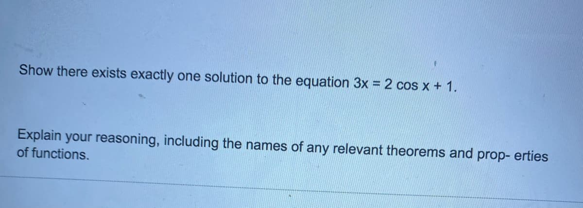 Show there exists exactly one solution to the equation 3x = 2 cos x + 1.
Explain your reasoning, including the names of any relevant theorems and prop- erties
of functions.
