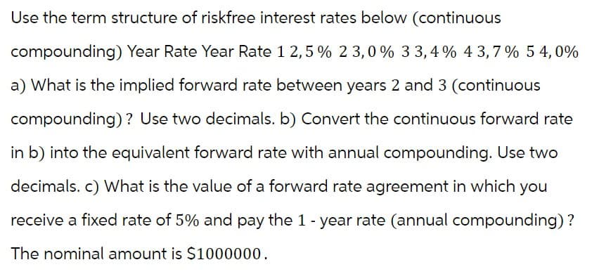 Use the term structure of riskfree interest rates below (continuous
compounding) Year Rate Year Rate 12,5% 23,0 % 3 3,4% 43,7% 54,0%
a) What is the implied forward rate between years 2 and 3 (continuous
compounding)? Use two decimals. b) Convert the continuous forward rate
in b) into the equivalent forward rate with annual compounding. Use two
decimals. c) What is the value of a forward rate agreement in which you
receive a fixed rate of 5% and pay the 1 - year rate (annual compounding) ?
The nominal amount is $1000000.