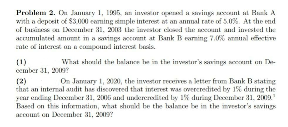 Problem 2. On January 1, 1995, an investor opened a savings account at Bank A
with a deposit of $3,000 earning simple interest at an annual rate of 5.0%. At the end
of business on December 31, 2003 the investor closed the account and invested the
accumulated amount in a savings account at Bank B earning 7.0% annual effective
rate of interest on a compound interest basis.
(1)
What should the balance be in the investor's savings account on De-
cember 31, 2009?
(2)
On January 1, 2020, the investor receives a letter from Bank B stating
that an internal audit has discovered that interest was overcredited by 1% during the
year ending December 31, 2006 and undercredited by 1% during December 31, 2009.¹
Based on this information, what should be the balance be in the investor's savings
account on December 31, 2009?