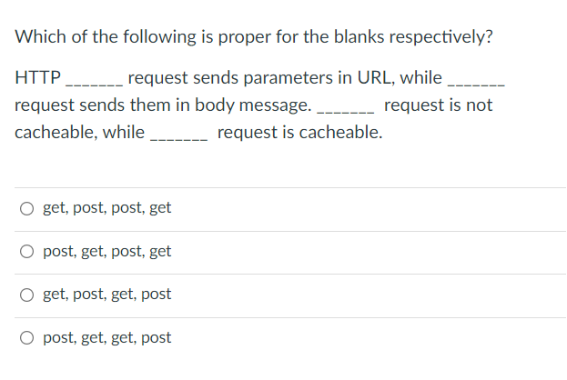 Which of the following is proper for the blanks respectively?
HTTP
request sends parameters in URL, while
request sends them in body message.
request is not
cacheable, while
request is cacheable.
O get, post, post, get
O post, get, post, get
O get, post, get, post
O post, get, get, post
