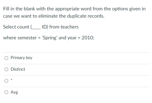 Fill in the blank with the appropriate word from the options given in
case we want to eliminate the duplicate records.
Select count (_ ID) from teachers
where semester = 'Spring' and year = 2010;
O Primary key
Distinct
O Avg
