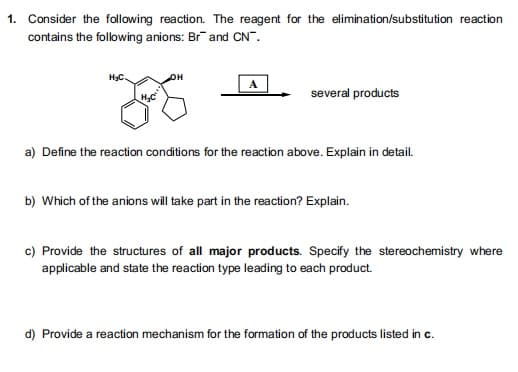 1. Consider the following reaction. The reagent for the elimination/substitution reaction
contains the following anions: Br and CN".
он
several products
a) Define the reaction conditions for the reaction above. Explain in detail.
b) Which of the anions will take part in the reaction? Explain.
c) Provide the structures of all major products. Specify the stereochemistry where
applicable and state the reaction type leading to each product.
d) Provide a reaction mechanism for the formation of the products listed in c.
