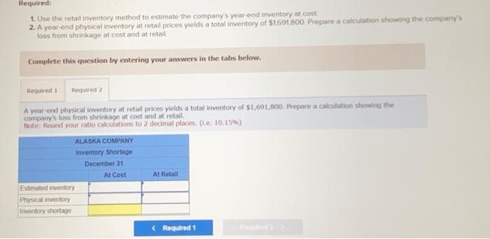 Required:
1. Use the retail inventory method to estimate the company's year-end inventory at cost.
2. A year-end physical inventory at retail prices yields a total inventory of $1,691,800. Prepare a calculation showing the company's
loss from shrinkage at cost and at retail.
Complete this question by entering your answers in the tabs below.
Required 1 Required 2
A year-end physical inventory at retail prices yields a total inventory of $1,691,800. Prepare a calculation showing the
company's loss from shrinkage at cost and at retail.
Note: Round your ratio calculations to 2 decimal places. (.e. 10.15%)
ALASKA COMPANY
Inventory Shortage
December 31
Estimated inventory
Physical inventory
Inventory shortage
At Cost
At Retail
< Required 1