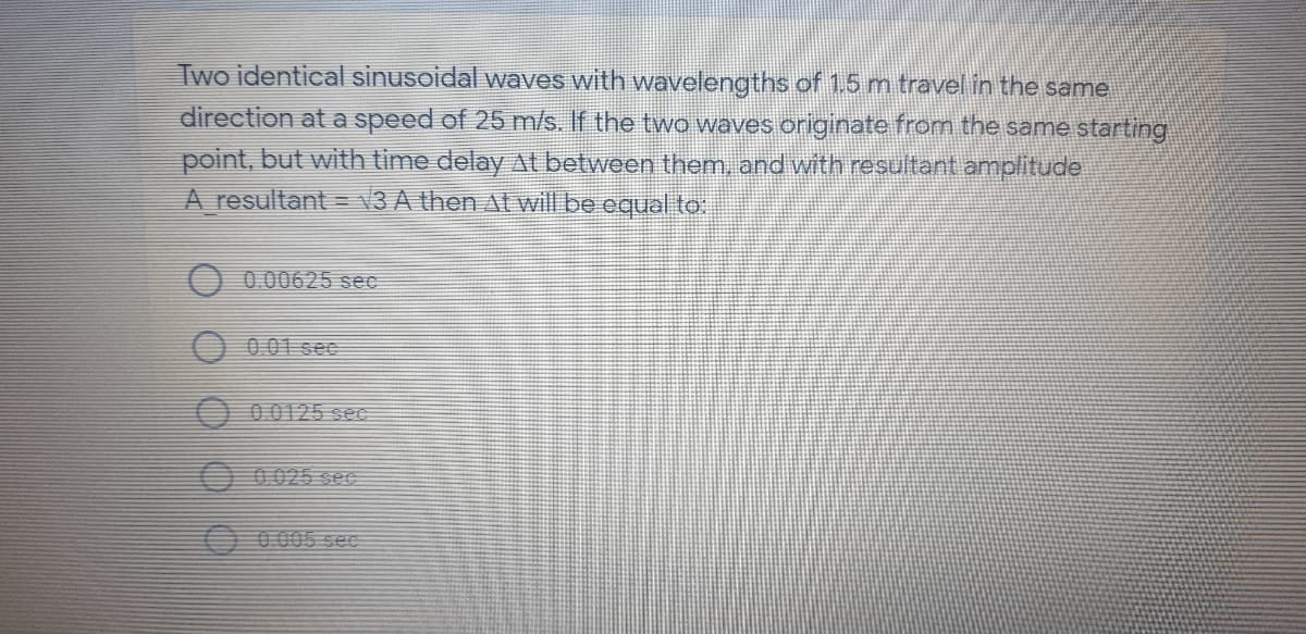 Two identical sinusoidal waves with wavelengths of 1.5 m travel in the same
direction at a speed of 25 m/s. If the two waves originate from the same starting
point, but with time delay Al between them, and with resultant amplitude
A resultant = V3 A then At will be equal to.
0.00625 seC
001 see
O 00125 sec
O 0025 See
O 0005 sec
