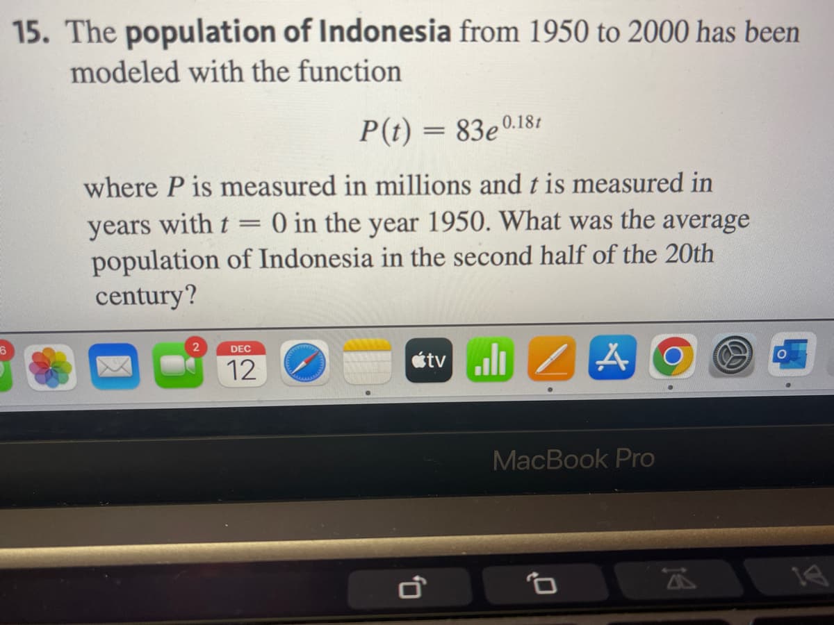 6
15. The population of Indonesia from 1950 to 2000 has been
modeled with the function
P(t) = 83e0.18t
where P is measured in millions and t is measured in
=
years with t
0 in the year 1950. What was the average
population of Indonesia in the second half of the 20th
century?
2
DEC
12
0
tvill
A
MacBook Pro
0
14