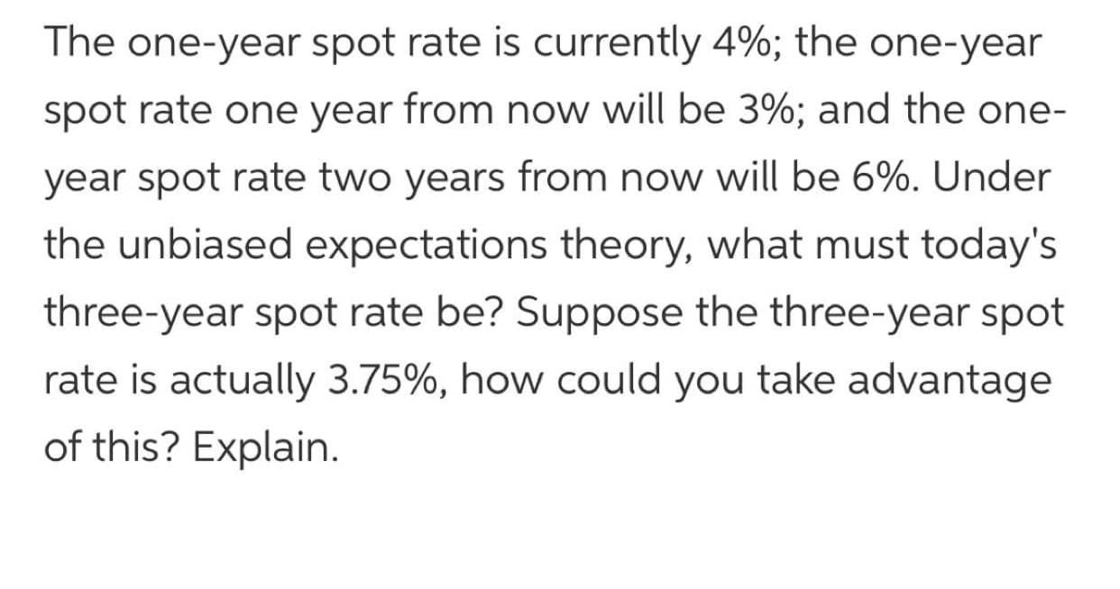 The one-year spot rate is currently 4%; the one-year
spot rate one year from now will be 3%; and the one-
year spot rate two years from now will be 6%. Under
the unbiased expectations theory, what must today's
three-year spot rate be? Suppose the three-year spot
rate is actually 3.75%, how could you take advantage
of this? Explain.

