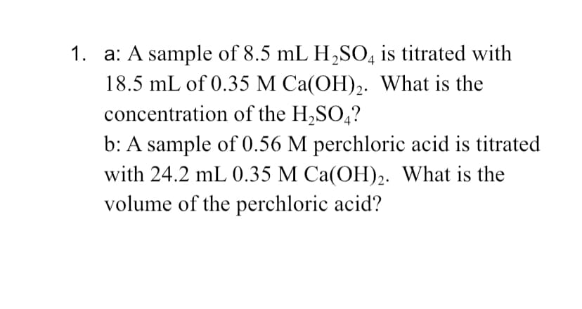 1. a: A sample of 8.5 mL H,SO, is titrated with
18.5 mL of 0.35 M Ca(OH)2. What is the
concentration of the H,SO,?
b: A sample of 0.56 M perchloric acid is titrated
with 24.2 mL 0.35 M Ca(OH),. What is the
volume of the perchloric acid?
