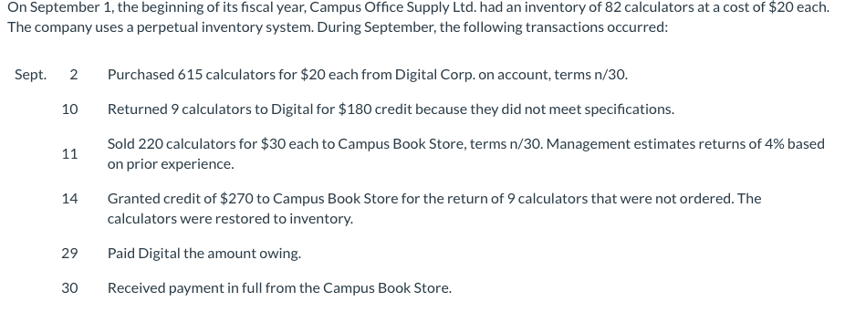 On September 1, the beginning of its fiscal year, Campus Office Supply Ltd. had an inventory of 82 calculators at a cost of $20 each.
The company uses a perpetual inventory system. During September, the following transactions occurred:
Sept. 2
10
11
14
29
30
Purchased 615 calculators for $20 each from Digital Corp. on account, terms n/30.
Returned 9 calculators to Digital for $180 credit because they did not meet specifications.
Sold 220 calculators for $30 each to Campus Book Store, terms n/30. Management estimates returns of 4% based
on prior experience.
Granted credit of $270 to Campus Book Store for the return of 9 calculators that were not ordered. The
calculators were restored to inventory.
Paid Digital the amount owing.
Received payment in full from the Campus Book Store.