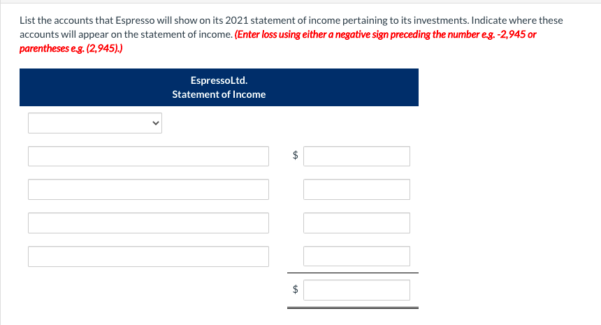 List the accounts that Espresso will show on its 2021 statement of income pertaining to its investments. Indicate where these
accounts will appear on the statement of income. (Enter loss using either a negative sign preceding the number e.g. -2,945 or
parentheses e.g. (2,945).)
EspressoLtd.
Statement of Income
$
tA
tA