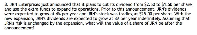 3. JRN Enterprises just announced that it plans to cut its dividend from $2.50 to $1.50 per share
and use the extra funds to expand its operations. Prior to this announcement, JRN's dividends
were expected to grow at 4% per year and JRN's stock was trading at $25.00 per share. With the
new expansion, JRN's dividends are expected to grow at 8% per year indefinitely. Assuming that
JRN's risk is unchanged by the expansion, what will the value of a share of JRN be after the
announcement?