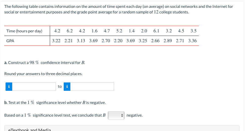 The following table contains information on the amount of time spent each day (on average) on social networks and the Internet for
social or entertainment purposes and the grade point average for a random sample of 12 college students.
Time (hours per day)
4.2
6.2
4.2
1.6
4.7
5.2
1.4
2.0
6.1
3.2
4.5
3.5
GPA
3.22 2.21
3.13 3.69 2.70 2.20 3.69 3.25 2.66 2.89 2.71 3.36
a. Construct a 98 % confidence interval for B.
Round your answers to three decimal places.
i
to
i
b. Test at the 1 % significance level whether B is negative.
Based on a 1 % significance level test, we conclude that B
* negative.
eTexthook and Media
