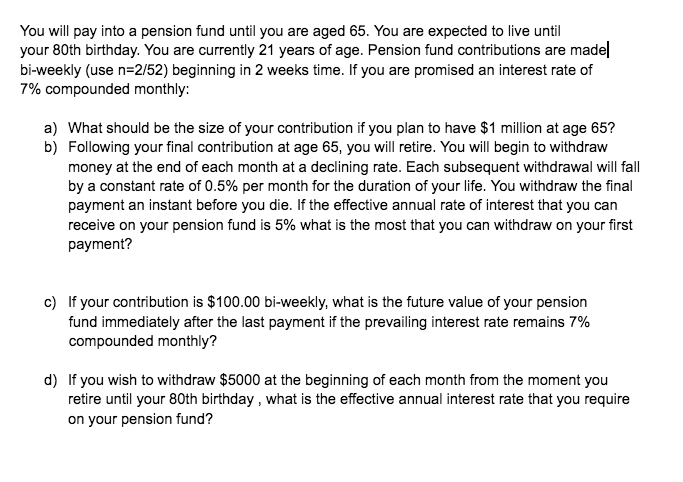 You will pay into a pension fund until you are aged 65. You are expected to live until
your 80th birthday. You are currently 21 years of age. Pension fund contributions are madel
bi-weekly (use n=2/52) beginning in 2 weeks time. If you are promised an interest rate of
7% compounded monthly:
a) What should be the size of your contribution if you plan to have $1 million at age 65?
b) Following your final contribution at age 65, you will retire. You will begin to withdraw
money at the end of each month at a declining rate. Each subsequent withdrawal will fall
by a constant rate of 0.5% per month for the duration of your life. You withdraw the final
payment an instant before you die. If the effective annual rate of interest that you can
receive on your pension fund is 5% what is the most that you can withdraw on your first
payment?
c) If your contribution is $100.00 bi-weekly, what is the future value of your pension
fund immediately after the last payment if the prevailing interest rate remains 7%
compounded monthly?
d) If you wish to withdraw $5000 at the beginning of each month from the moment you
retire until your 80th birthday, what is the effective annual interest rate that you require
on your pension fund?