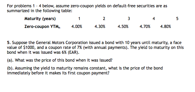 For problems 1 - 4 below, assume zero-coupon yields on default-free securities are as
summarized in the following table:
Maturity (years)
Zero-coupon YTM,
1
4.00%
2
4.30%
3
4.50%
4.70%
4.80%
5
5. Suppose the General Motors Corporation issued a bond with 10 years until maturity, a face
value of $1000, and a coupon rate of 7% (with annual payments). The yield to maturity on this
bond when it was issued was 6% (EAR).
(a). What was the price of this bond when it was issued?
(b). Assuming the yield to maturity remains constant, what is the price of the bond
immediately before it makes its first coupon payment?