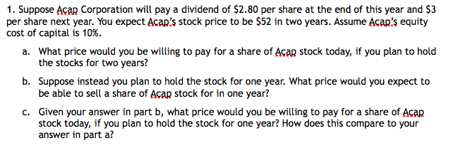 1. Suppose Acap Corporation will pay a dividend of $2.80 per share at the end of this year and $3
per share next year. You expect Acap's stock price to be $52 in two years. Assume Acap's equity
cost of capital is 10%.
a. What price would you be willing to pay for a share of Acap stock today, if you plan to hold
the stocks for two years?
b. Suppose instead you plan to hold the stock for one year. What price would you expect to
be able to sell a share of Acap stock for in one year?
c. Given your answer in part b, what price would you be willing to pay for a share of Acap
stock today, if you plan to hold the stock for one year? How does this compare to your
answer in part a?