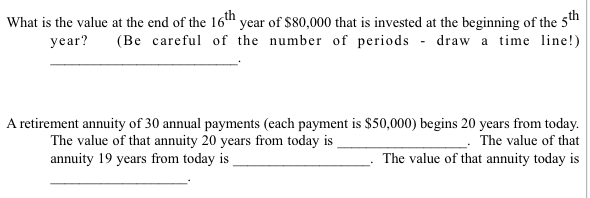 What is the value at the end of the 16th year of $80,000 that is invested at the beginning of the 5th
year? (Be careful of the number of periods draw a time line!)
A retirement annuity of 30 annual payments (each payment is $50,000) begins 20 years from today.
The value of that annuity 20 years from today is
The value of that
The value of that annuity today is
annuity 19 years from today is