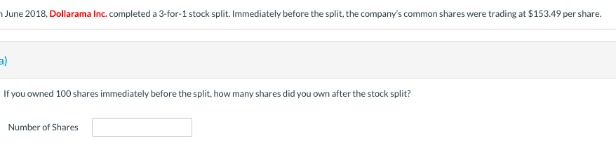 June 2018, Dollarama Inc. completed a 3-for-1 stock split. Immediately before the split, the company's common shares were trading at $153.49 per share.
If you owned 100 shares immediately before the split, how many shares did you own after the stock split?
Number of Shares