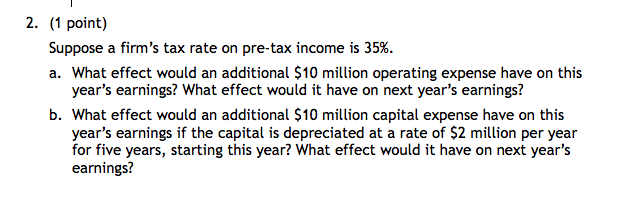 2. (1 point)
Suppose a firm's tax rate on pre-tax income is 35%.
a. What effect would an additional $10 million operating expense have on this
year's earnings? What effect would it have on next year's earnings?
b. What effect would an additional $10 million capital expense have on this
year's earnings if the capital is depreciated at a rate of $2 million per year
for five years, starting this year? What effect would it have on next year's
earnings?