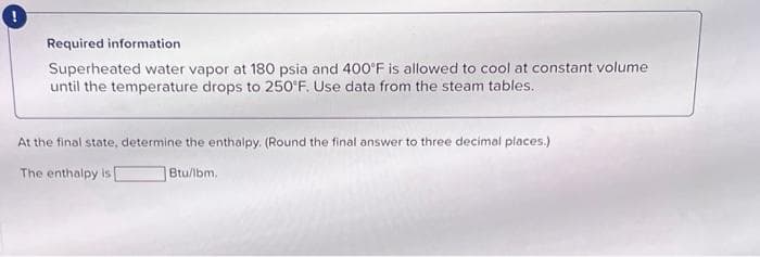 !
Required information
Superheated water vapor at 180 psia and 400°F is allowed to cool at constant volume
until the temperature drops to 250°F. Use data from the steam tables.
At the final state, determine the enthalpy. (Round the final answer to three decimal places.)
The enthalpy is
Btu/lbm.