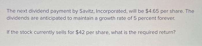 The next dividend payment by Savitz, Incorporated, will be $4.65 per share. The
dividends are anticipated to maintain a growth rate of 5 percent forever.
If the stock currently sells for $42 per share, what is the required return?