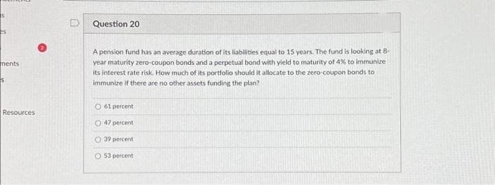 S
es
ments
S
Resources
Question 20
A pension fund has an average duration of its liabilities equal to 15 years. The fund is looking at 8-
year maturity zero-coupon bonds and a perpetual bond with yield to maturity of 4% to immunize
its interest rate risk. How much of its portfolio should it allocate to the zero-coupon bonds to
immunize if there are no other assets funding the plan?
O61 percent
47 percent
O 39 percent
53 percent